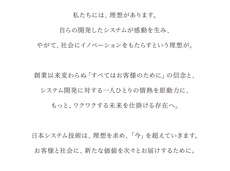 私たちには、理想があります。自ら開発したシステムが感動を生み、やがて、社会にイノベーションをもたらすという理想が。創業以来変わらぬ「すべてはお客様のために」の信念と、システム開発に対する一人ひとりの情熱を原動力に、もっと、ワクワクする未来を仕掛ける存在へ。日本システム技術は、理想を求め、「今」を超えていきます。お客様と社会に、新たな価値を次々とお届けするために。