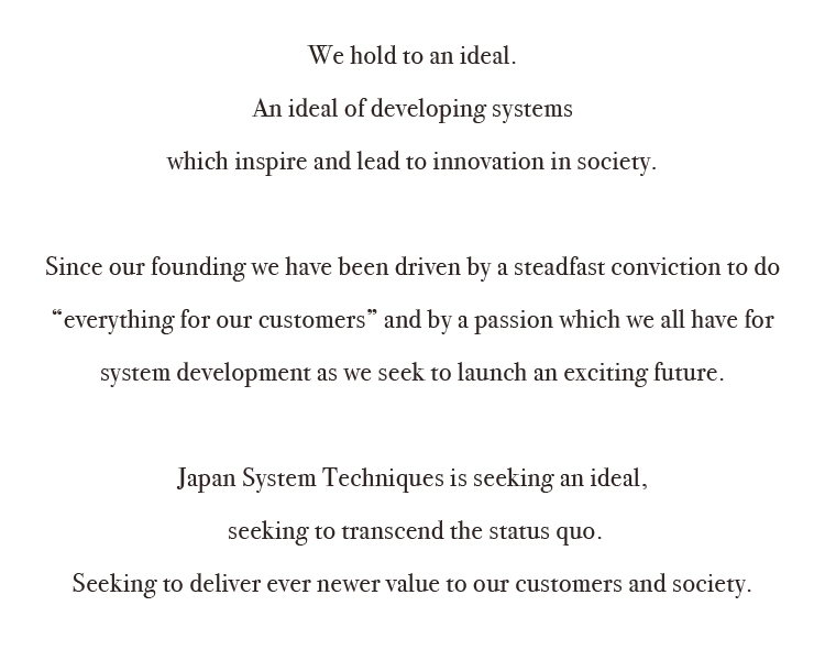 We hold to an ideal. An ideal of developing systems which inspire and lead to innovation in society. Since our founding we have been driven by a steadfast conviction to do “everything for our customers” and by a passion which we all have for system development as we seek to launch an exciting future. Japan System Techniques is seeking an ideal, seeking to transcend the status quo. Seeking to deliver ever newer value to our customers and society.