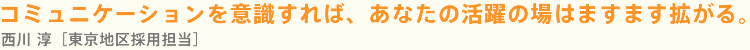 コミュニケーションを意識すれば、あなたの活躍の場はますます拡がる。西川 淳［東京地区採用担当］