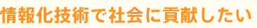 情報化技術で社会に貢献したい