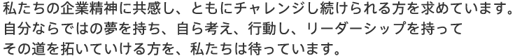 私たちの企業精神に共感し、ともにチャレンジし続けられる方を求めています。自分ならではの夢を持ち、自ら考え、行動し、リーダーシップを持ってその道を拓いていける方を、私たちは待っています。