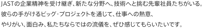 JASTの企業精神を受け継ぎ、新たな分野へ、技術へと挑む先輩社員たちがいる。彼らの手掛けるビッグ・プロジェクトを通じて、仕事への熱意、やりがい、面白み、私たちならではの流儀を、ぜひ感じてもらいたいです。