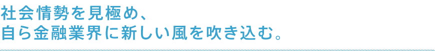 社会情勢を見極め、自ら金融業界に新しい風を吹き込む。