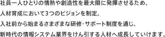 社員一人ひとりの情熱や創造性を最大限に発揮させるため、人材育成において3つのビジョンを制定。入社前から始まるさまざまな研修・サポート制度を通じ、新時代の情報システム業界をけん引する人材へ成長していけます。