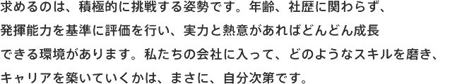 求めるのは、積極的に挑戦する姿勢です。年齢、社歴に関わらず、発揮能力を基準に評価を行い、実力と熱意があればどんどん成長できる環境があります。私たちの会社に入って、どのようなスキルを磨き、キャリアを築いていくかは、まさに、自分次第です。