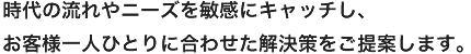 時代の流れやニーズを敏感にキャッチし、お客様一人ひとりに合わせた解決策をご提案します。