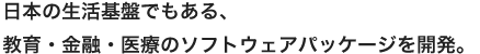 日本の生活基盤でもある、医療・教育・金融のソフトウェアパッケージを開発。