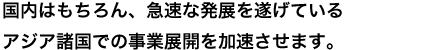 国内はもちろん、急速な発展を遂げているアジア諸国での事業展開を加速させます。