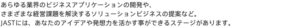 あらゆる業界のビジネスアプリケーションの開発や、さまざまな経営課題を解決するソリューションビジネスの提案など。JASTには、あなたのアイデアや発想力を活かすことができるステージがあります。