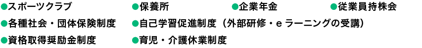 ●スポーツクラブ●保養所●企業年金●従業員持株会●各種社会・団体保険制度●資格取得奨励金制度●通信教育受講補助金制度●育児・介護休業制度